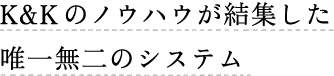 K&Kのノウハウを結集した唯一無二のシステム